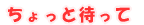 ちょっと 待って!!